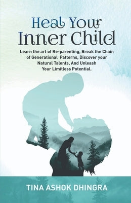 Heal Your Inner Child: Learn the art of Re-parenting, Break the Chain of Generational Patterns, Discover your Natural Talents, And Unleash Yo by Tina Ashok Dhingra