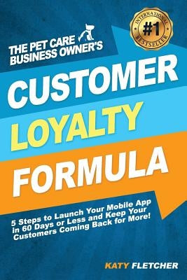 The Pet Care Business Owner's Customer Loyalty Formula: 5 Steps to Launch Your Mobile App in 60 Days or Less and Keep Your Customers Coming Back for M by Fletcher, Katy