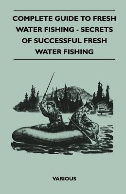 Complete Guide to Fresh Water Fishing - Secrets of Successful Fresh Water Fishing by Various