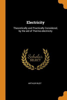 Electricity: Theoretically and Practically Considered, by the aid of Thermo-electricity by Rust, Arthur