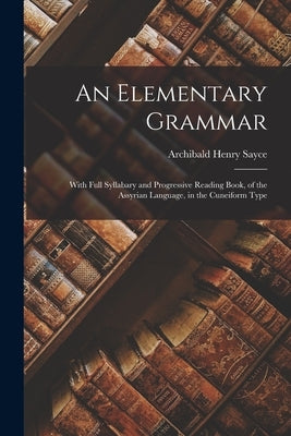 An Elementary Grammar: With Full Syllabary and Progressive Reading Book, of the Assyrian Language, in the Cuneiform Type by Sayce, Archibald Henry