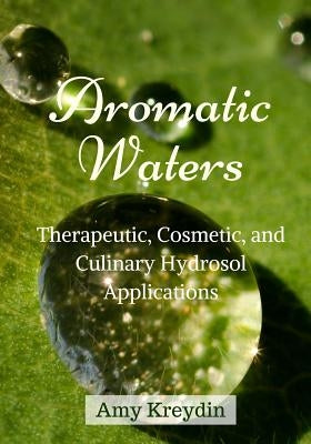 Aromatic Waters: Therapeutic, Cosmetic, and Culinary Hydrosol Applications by Kreydin, Amy