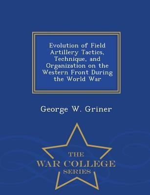 Evolution of Field Artillery Tactics, Technique, and Organization on the Western Front During the World War - War College Series by Griner, George W.