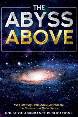 The Abyss Above: Mind-Blowing Facts About Astronomy, the Cosmos, and Outer Space by House of Abundance Publications