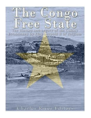 The Congo Free State: The History and Legacy of the Colony Established by King Leopold II of Belgium by Charles River