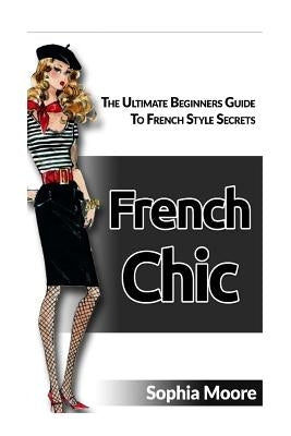 French Chic: The Ultimate Beginners Guide to French Style Secrets by Moore, Sophia