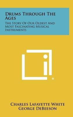 Drums Through The Ages: The Story Of Our Oldest And Most Fascinating Musical Instruments by White, Charles Lafayette