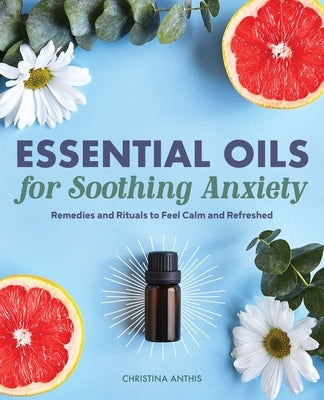 Essential Oils for Soothing Anxiety: Remedies and Rituals to Feel Calm and Refreshed by Anthis, Christina