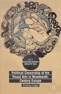 Political Censorship of the Visual Arts in Nineteenth-Century Europe: Arresting Images by Goldstein, Robert Justin