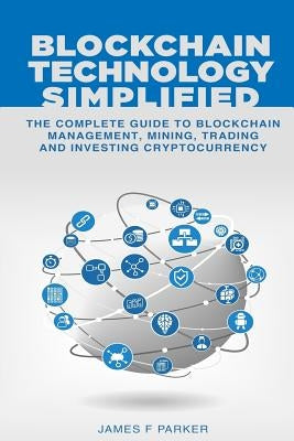 Blockchain Technology Simplified: The Complete Guide to Blockchain Management, Mining, Trading and Investing Cryptocurrency by Parker, James F.