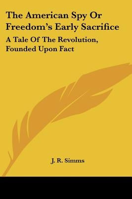 The American Spy Or Freedom's Early Sacrifice: A Tale Of The Revolution, Founded Upon Fact by Simms, J. R.