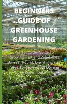 Beginners Guide of Greenhouse Gardening: Prefect guide Guide To Growing Fruit and Vegetables All Year Round: Everything You Need To Know About Owning by Paul M. D., Alex