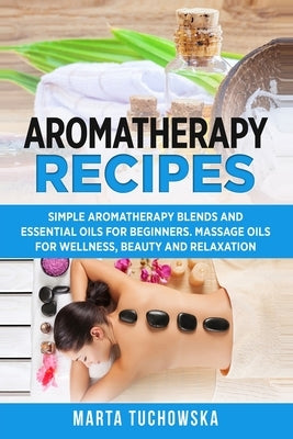 Aromatherapy Recipes: Simple Aromatherapy Blends and Essential Oils for Beginners. Massage Oils for Wellness, Beauty and Relaxation by Tuchowska, Marta