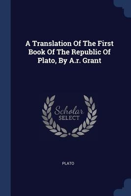 A Translation Of The First Book Of The Republic Of Plato, By A.r. Grant by Plato