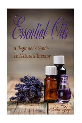 Essential Oils: A Beginners Guide to Nature's Therapy by Gray, Andrea