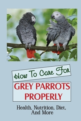 How To Care For Grey Parrots Properly: Health, Nutrition, Diet, And More by Rumbley, Adelina