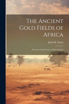 The Ancient Gold Fields of Africa: From the Gold Coast to Mashonaland by Stuart, John M.