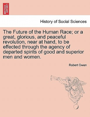 The Future of the Human Race; Or a Great, Glorious, and Peaceful Revolution, Near at Hand, to Be Effected Through the Agency of Departed Spirits of Go by Owen, Robert Dale