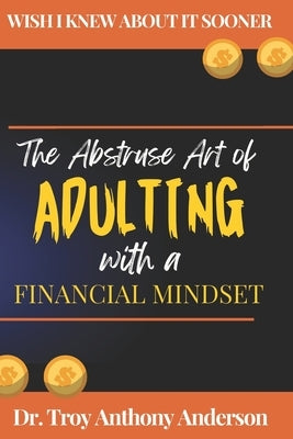 The Abstruse Art of Adulting with a Financial Mindset: Wish I Knew About it Sooner by Anderson, Troy Anthony