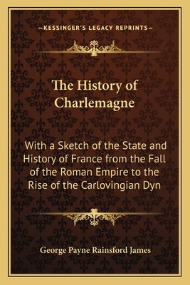 The History of Charlemagne: With a Sketch of the State and History of France from the Fall of the Roman Empire to the Rise of the Carlovingian Dyn by James, George Payne Rainsford