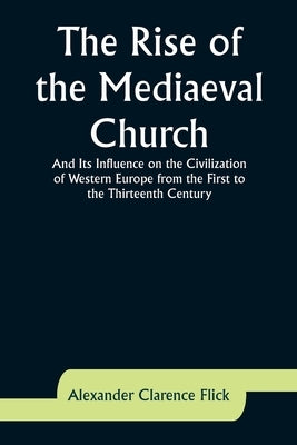 The Rise of the Mediaeval Church; And Its Influence on the Civilization of Western Europe from the First to the Thirteenth Century by Flick, Alexander Clarence