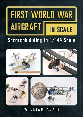 First World War Aircraft in Scale: Scratchbuilding in 1/144 Scale by Adair, William