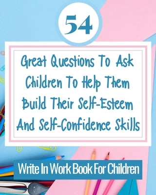 54 Great Questions To Ask Children To Help Them Build Their Self-Esteem And Self-Confidence Skills: Write In Work Book For Children by Rebekah