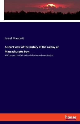 A short view of the history of the colony of Massachusetts Bay: With respect to their original charter and constitution by Mauduit, Israel