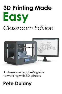 3D Printing Made Easy: Classroom Edition: A classroom teacher's guide to working with 3D printers by Dulany, Pete