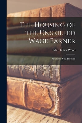 The Housing of the Unskilled Wage Earner: America's Next Problem by Wood, Edith Elmer