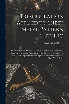 Triangulation Applied to Sheet Metal Pattern Cutting: A Comprehensive Treatise for Cutters, Draftsmen, Foremen and Students; Progressing From the Simp by Kidder, Fred Smith