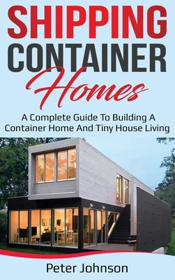 Shipping Container Homes: A Complete Guide to Building a Container Home and Tiny House Living by Johnson, Peter