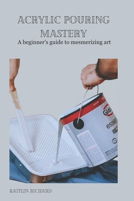 Acrylic Pouring Mastery: A beginner's guide to mesmerizing art by Richard, Kaitlin