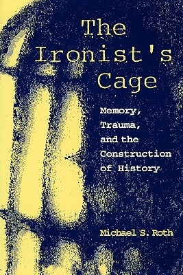 The Ironist's Cage: Memory, Trauma, and the Construction of History by Roth, Michael