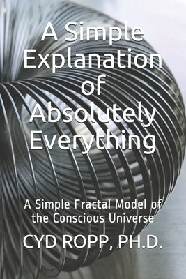 A Simple Explanation of Absolutely Everything: A Simple Fractal Model of the Conscious Universe by Ropp, Cyd