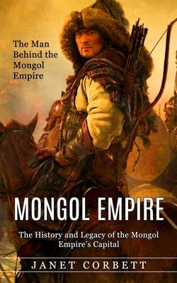 Mongol Empire: The Man Behind the Mongol Empire (The History and Legacy of the Mongol Empire's Capital): A Captivating Guide to an It by Corbett, Janet