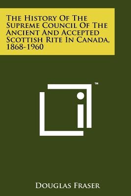 The History of the Supreme Council of the Ancient and Accepted Scottish Rite in Canada, 1868-1960 by Fraser, Douglas