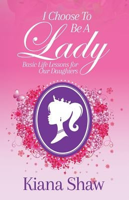 I Choose To Be a Lady: Basic Life Lessons for Our Daughters by Shaw, Kiana