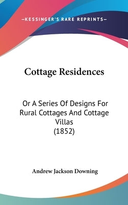 Cottage Residences: Or a Series of Designs for Rural Cottages and Cottage Villas (1852) by Downing, Andrew Jackson