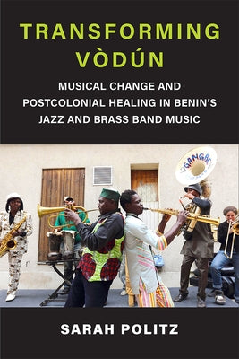 Transforming Vòdún: Musical Change and Postcolonial Healing in Benin's Jazz and Brass Band Music by Politz, Sarah