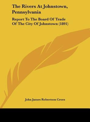 The Rivers At Johnstown, Pennsylvania: Report To The Board Of Trade Of The City Of Johnstown (1891) by Croes, John James Robertson