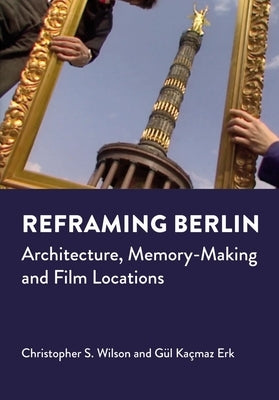 Reframing Berlin: Architecture, Memory-Making and Film Locations by Wilson, Christopher S.