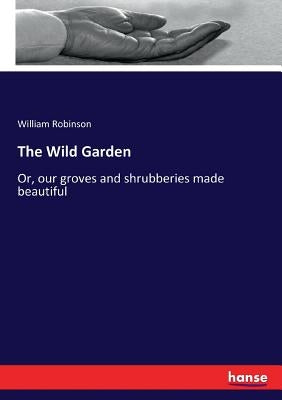 The Wild Garden: Or, our groves and shrubberies made beautiful by Robinson, William