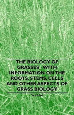 The Biology of Grasses - With Information on the Roots, Stems, Cells and Other Aspects of Grass Biology by Beal, W. J.