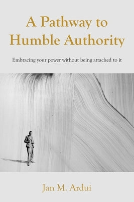 A Pathway to Humble Authority: Embracing your power without being attached to it by Ardui, Jan M.