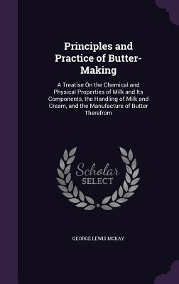 Principles and Practice of Butter-Making: A Treatise On the Chemical and Physical Properties of Milk and Its Components, the Handling of Milk and Crea by McKay, George Lewis