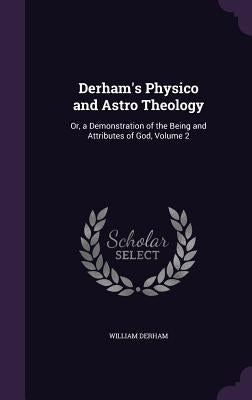 Derham's Physico and Astro Theology: Or, a Demonstration of the Being and Attributes of God, Volume 2 by Derham, William