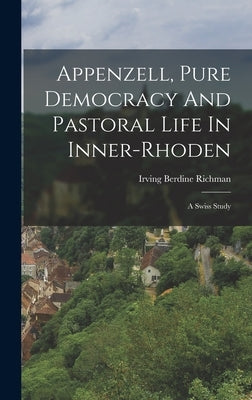 Appenzell, Pure Democracy And Pastoral Life In Inner-rhoden: A Swiss Study by Richman, Irving Berdine