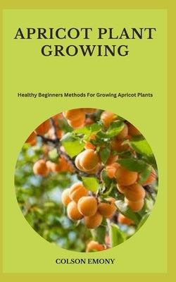 Apricot Plant Growing: Healthy Beginners Methods For Growing Apricot Plants by Emony, Colson