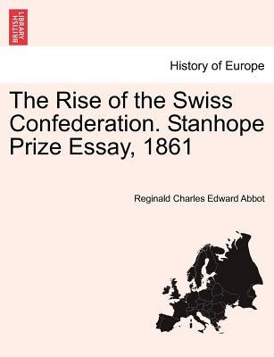 The Rise of the Swiss Confederation. Stanhope Prize Essay, 1861 by Abbot, Reginald Charles Edward